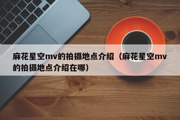 麻花星空mv的拍摄地点介绍（麻花星空mv的拍摄地点介绍在哪）