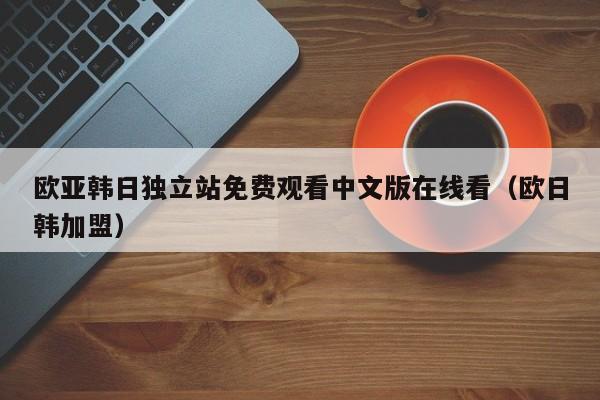 欧亚韩日独立站免费观看中文版在线看(欧日韩加盟)