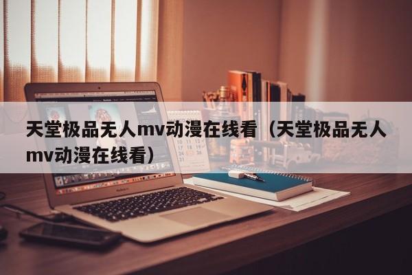 天堂极品无人mv动漫在线看（天堂极品无人mv动漫在线看）