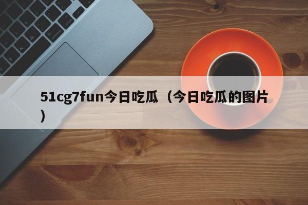 51cg7fun今日吃瓜(今日吃瓜的图片)