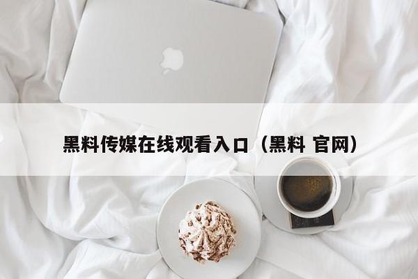 黑料传媒在线观看入口（黑料 官网）
