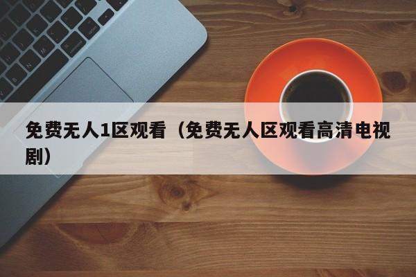 免费无人1区观看(免费无人区观看高清电视剧)