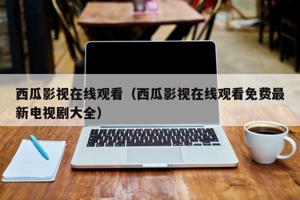 西瓜影视在线观看(西瓜影视在线观看免费最新电视剧大全)