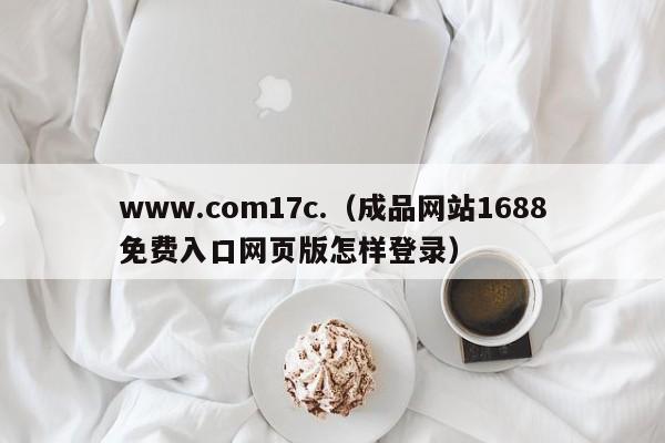 www.com17c.(成品网站1688免费入口网页版怎样登录)