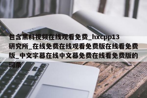 包含黑料视频在线观看免费_hxcpp13研究所_在线免费在线观看免费版在线看免费版_中文字幕在线中文幕免费在线看免费版的词条