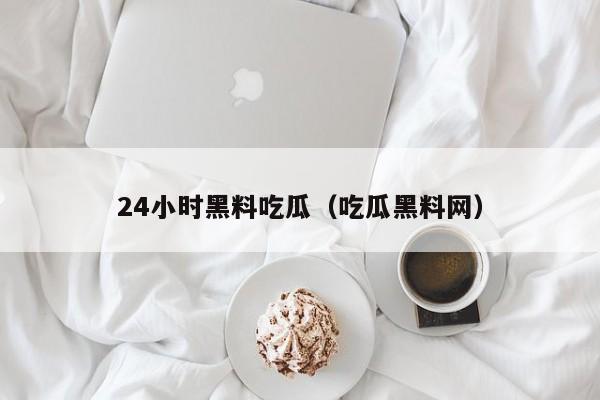 24小时黑料吃瓜（吃瓜黑料网）