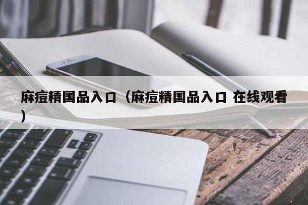 麻痘精国品入口（麻痘精国品入口 在线观看）