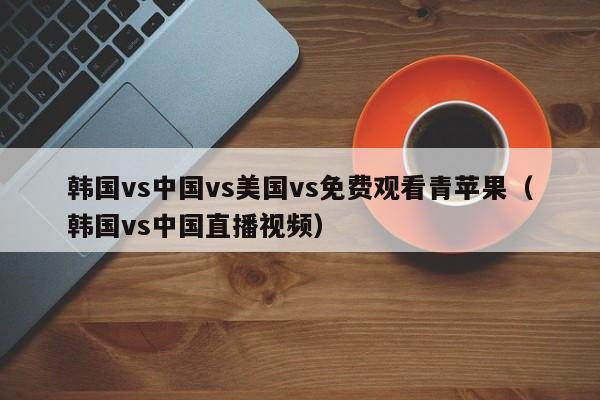 韩国vs中国vs美国vs免费观看青苹果（韩国vs中国直播视频）